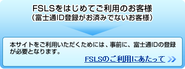 FSLSをはじめてご利用のお客様（富士通ID登録がお済みでないお客様）本サイトをご利用いただくためには、事前に、富士通IDの登録が必要となります。