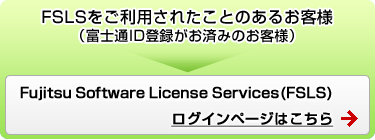FSLSをご利用されたことのあるお客様（富士通ID登録がお済みのお客様） Fujitsu Software License Services（FSLS)ログインページはこちら